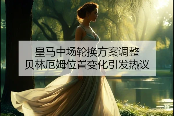 皇马中场轮换方案调整 贝林厄姆位置变化引发热议